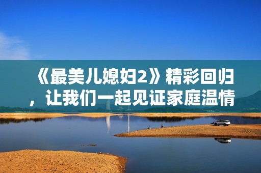 《最美儿媳妇2》精彩回归，让我们一起见证家庭温情与爱的故事
