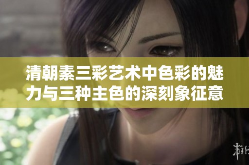 清朝素三彩艺术中色彩的魅力与三种主色的深刻象征意义
