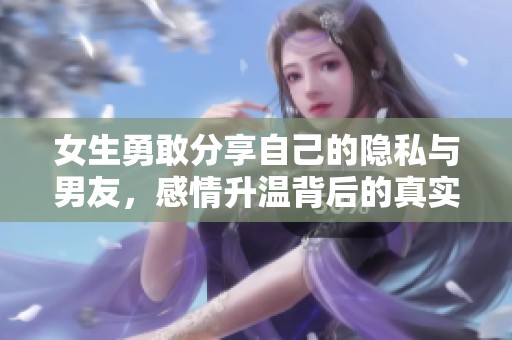 女生勇敢分享自己的隐私与男友，感情升温背后的真实故事与思考