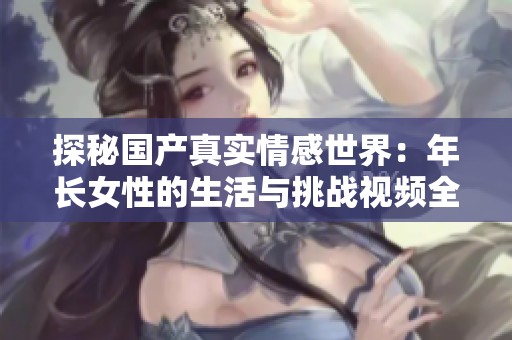 探秘国产真实情感世界：年长女性的生活与挑战视频全纪录