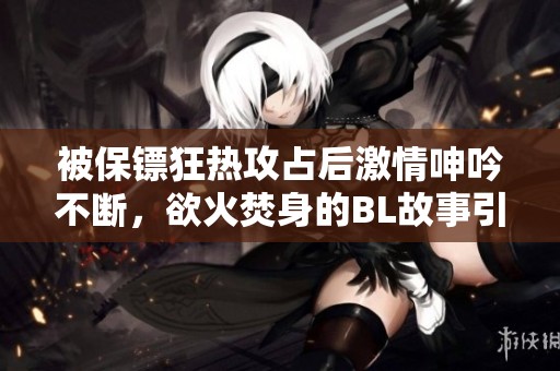 被保镖狂热攻占后激情呻吟不断，欲火焚身的BL故事引发热议