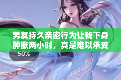 男友持久亲密行为让我下身肿胀两小时，真是难以承受的体验