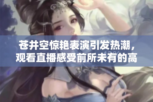 苍井空惊艳表演引发热潮，观看直播感受前所未有的高潮体验