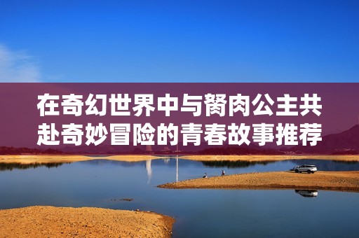 在奇幻世界中与胬肉公主共赴奇妙冒险的青春故事推荐