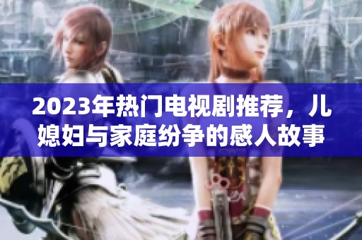 2023年热门电视剧推荐，儿媳妇与家庭纷争的感人故事引人入胜