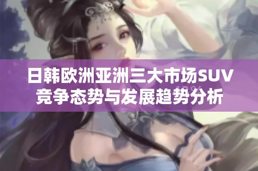 日韩欧洲亚洲三大市场SUV竞争态势与发展趋势分析