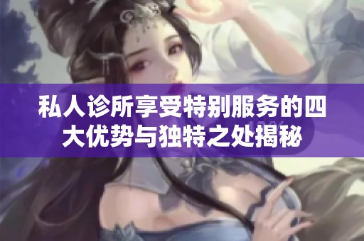 私人诊所享受特别服务的四大优势与独特之处揭秘