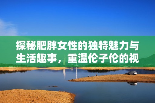 探秘肥胖女性的独特魅力与生活趣事，重温伦子伦的视频精彩瞬间
