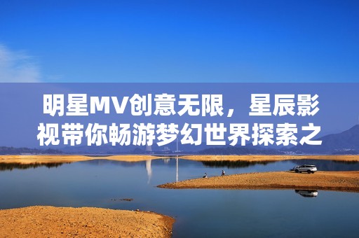 明星MV创意无限，星辰影视带你畅游梦幻世界探索之旅