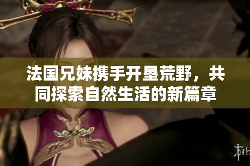 法国兄妹携手开垦荒野，共同探索自然生活的新篇章