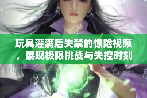 玩具灌满后失禁的惊险视频，展现极限挑战与失控时刻