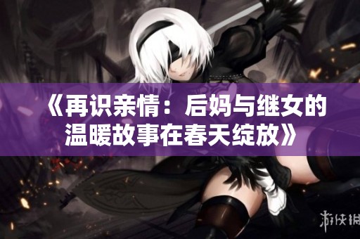 《再识亲情：后妈与继女的温暖故事在春天绽放》