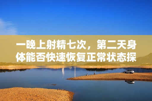 一晚上射精七次，第二天身体能否快速恢复正常状态探讨