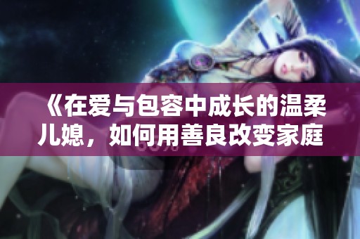 《在爱与包容中成长的温柔儿媳，如何用善良改变家庭氛围》