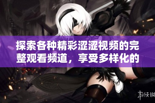 探索各种精彩涩涩视频的完整观看频道，享受多样化的视听盛宴