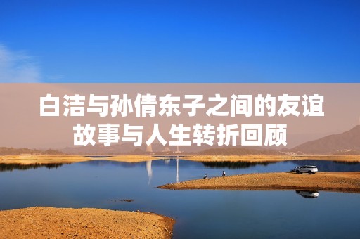 白洁与孙倩东子之间的友谊故事与人生转折回顾