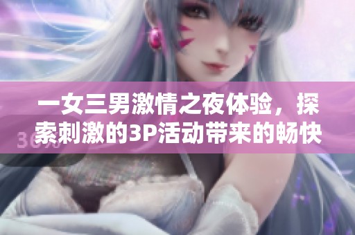 一女三男激情之夜体验，探索刺激的3P活动带来的畅快感受