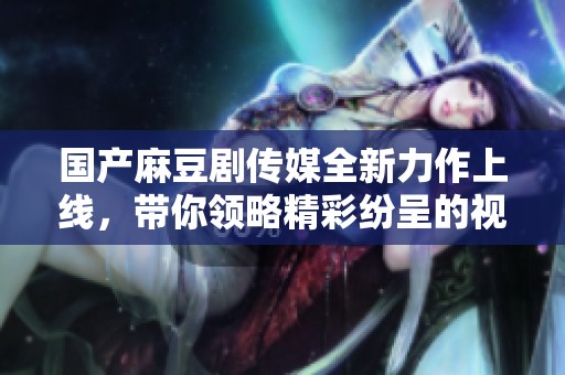 国产麻豆剧传媒全新力作上线，带你领略精彩纷呈的视听盛宴