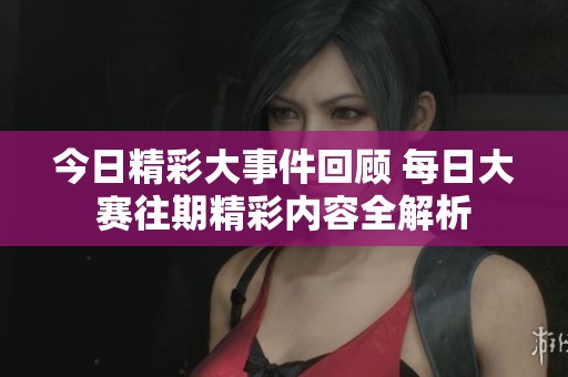 今日精彩大事件回顾 每日大赛往期精彩内容全解析