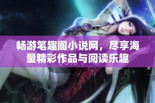畅游笔趣阁小说网，尽享海量精彩作品与阅读乐趣