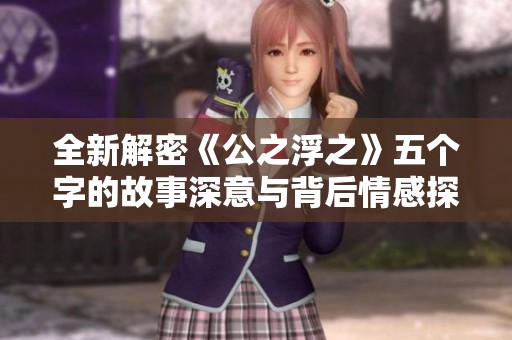 全新解密《公之浮之》五个字的故事深意与背后情感探讨
