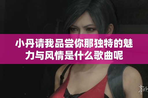 小丹请我品尝你那独特的魅力与风情是什么歌曲呢