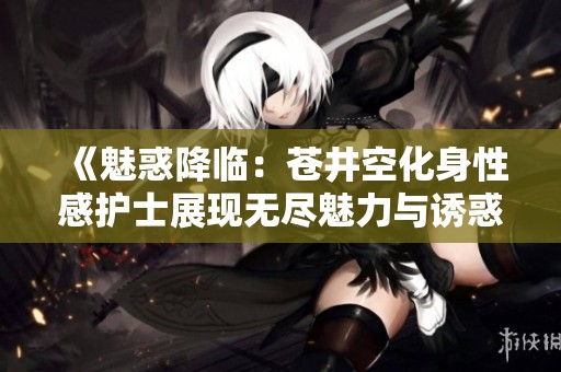 《魅惑降临：苍井空化身性感护士展现无尽魅力与诱惑》