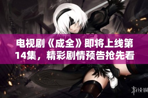 电视剧《成全》即将上线第14集，精彩剧情预告抢先看！