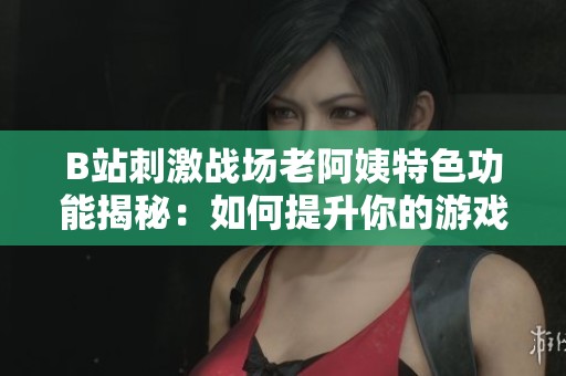 B站刺激战场老阿姨特色功能揭秘：如何提升你的游戏体验和乐趣
