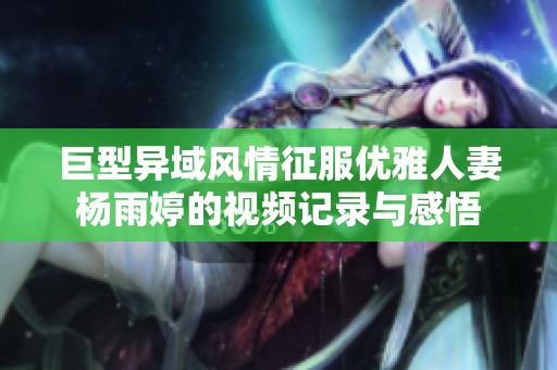 巨型异域风情征服优雅人妻杨雨婷的视频记录与感悟