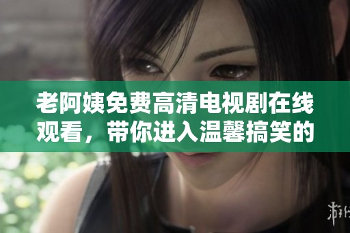 老阿姨免费高清电视剧在线观看，带你进入温馨搞笑的生活故事
