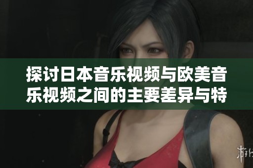 探讨日本音乐视频与欧美音乐视频之间的主要差异与特色