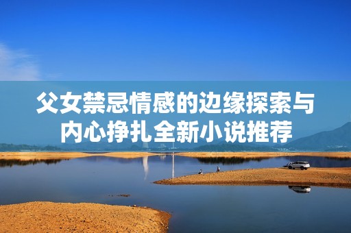 父女禁忌情感的边缘探索与内心挣扎全新小说推荐