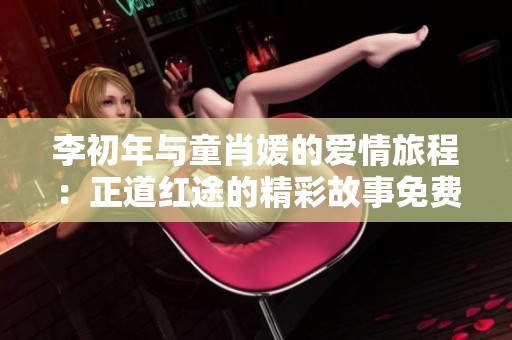 李初年与童肖媛的爱情旅程：正道红途的精彩故事免费阅读全攻略