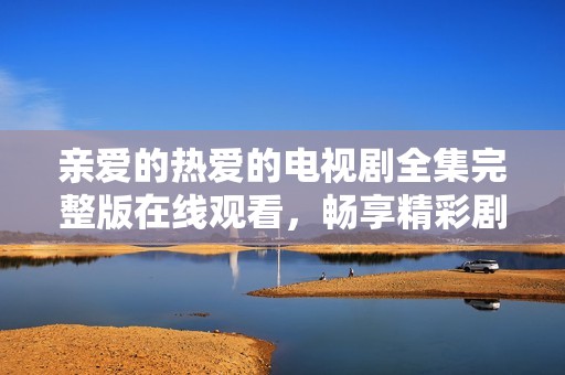 亲爱的热爱的电视剧全集完整版在线观看，畅享精彩剧情和感人瞬间