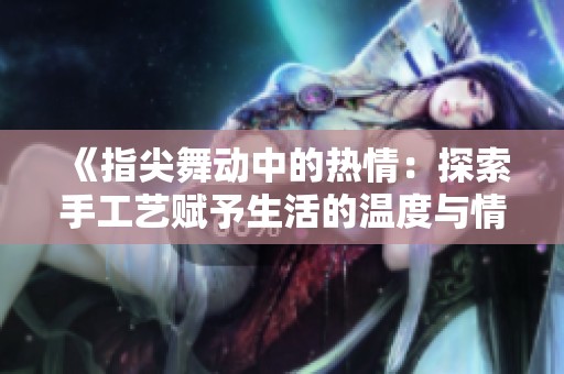 《指尖舞动中的热情：探索手工艺赋予生活的温度与情感》