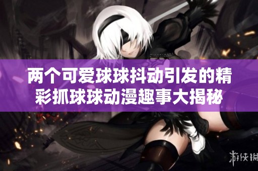 两个可爱球球抖动引发的精彩抓球球动漫趣事大揭秘