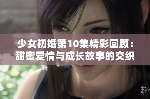 少女初婚第10集精彩回顾：甜蜜爱情与成长故事的交织瞬间