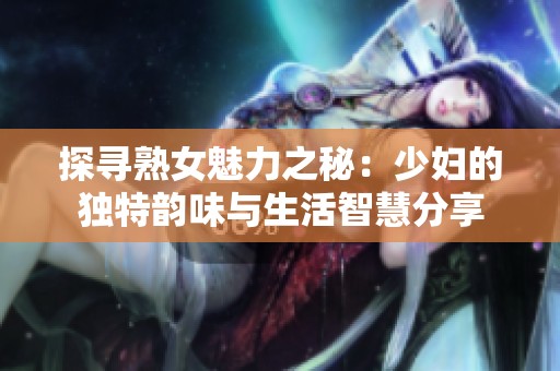 探寻熟女魅力之秘：少妇的独特韵味与生活智慧分享