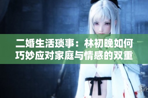 二婚生活琐事：林初晚如何巧妙应对家庭与情感的双重挑战