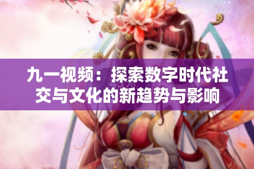 九一视频：探索数字时代社交与文化的新趋势与影响