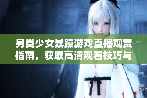 另类少女暴躁游戏直播观赏指南，获取高清观看技巧与资源解析