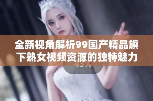 全新视角解析99国产精品旗下熟女视频资源的独特魅力与价值