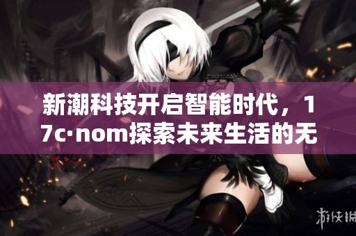 新潮科技开启智能时代，17c·nom探索未来生活的无限可能