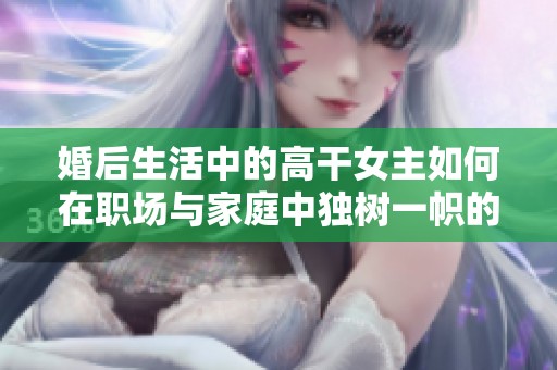 婚后生活中的高干女主如何在职场与家庭中独树一帜的精彩故事