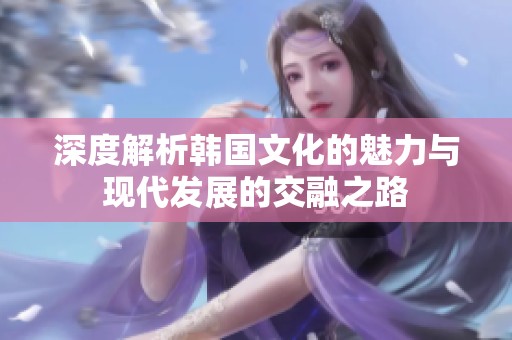 深度解析韩国文化的魅力与现代发展的交融之路