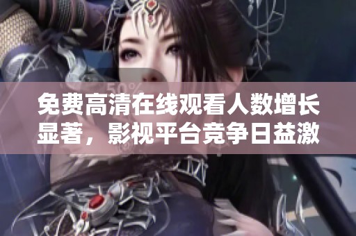免费高清在线观看人数增长显著，影视平台竞争日益激烈的现状分析