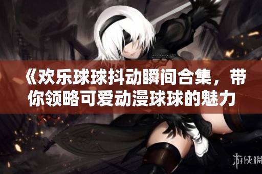 《欢乐球球抖动瞬间合集，带你领略可爱动漫球球的魅力》