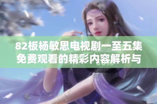 82板杨敏思电视剧一至五集免费观看的精彩内容解析与观看指引