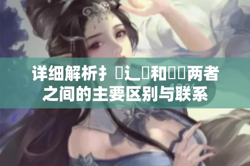 详细解析扌喿辶畐和畐畬两者之间的主要区别与联系